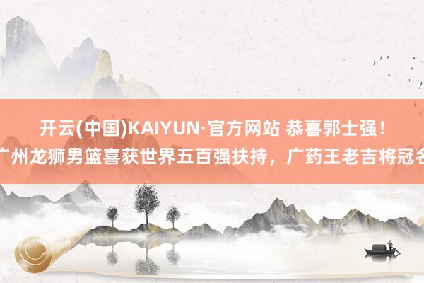 开云(中国)KAIYUN·官方网站 恭喜郭士强！广州龙狮男篮喜获世界五百强扶持，广药王老吉将冠名