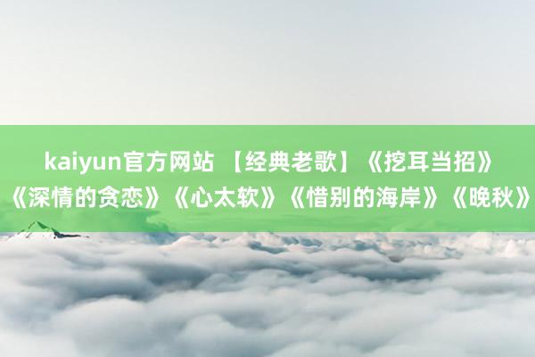 kaiyun官方网站 【经典老歌】《挖耳当招》《深情的贪恋》《心太软》《惜别的海岸》《晚秋》