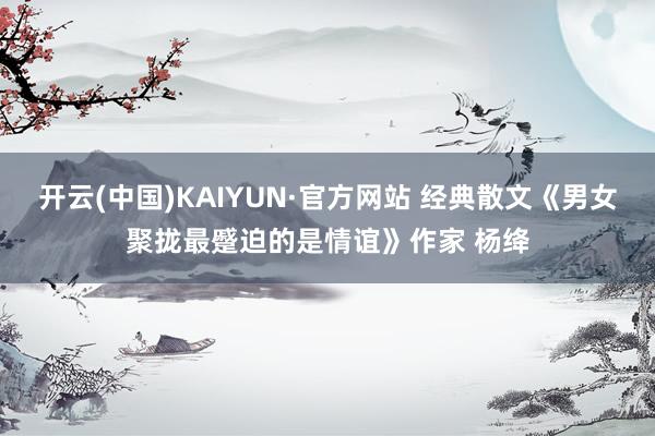 开云(中国)KAIYUN·官方网站 经典散文《男女聚拢最蹙迫的是情谊》作家 杨绛