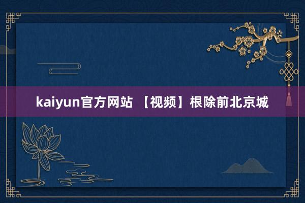 kaiyun官方网站 【视频】根除前北京城