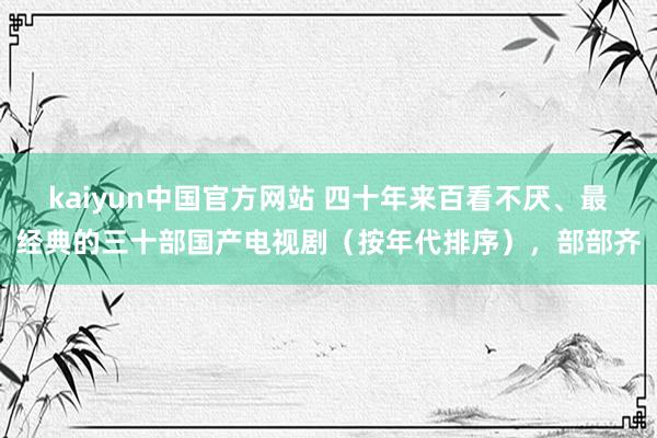 kaiyun中国官方网站 四十年来百看不厌、最经典的三十部国产电视剧（按年代排序），部部齐