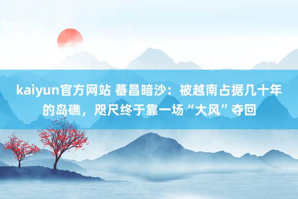 kaiyun官方网站 蕃昌暗沙：被越南占据几十年的岛礁，咫尺终于靠一场“大风”夺回