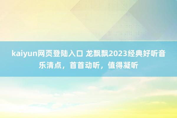 kaiyun网页登陆入口 龙飘飘2023经典好听音乐清点，首首动听，值得凝听