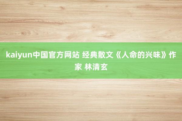 kaiyun中国官方网站 经典散文《人命的兴味》作家 林清玄