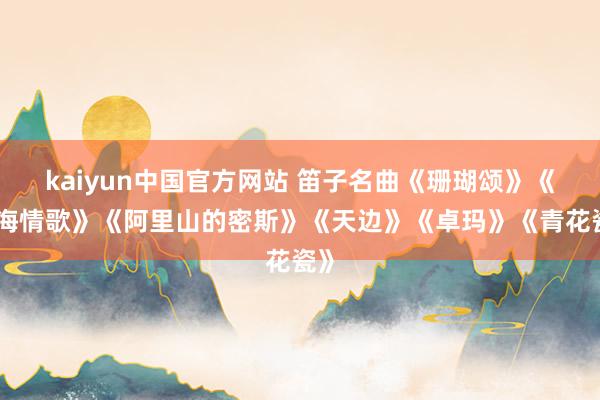 kaiyun中国官方网站 笛子名曲《珊瑚颂》《西海情歌》《阿里山的密斯》《天边》《卓玛》《青花瓷》