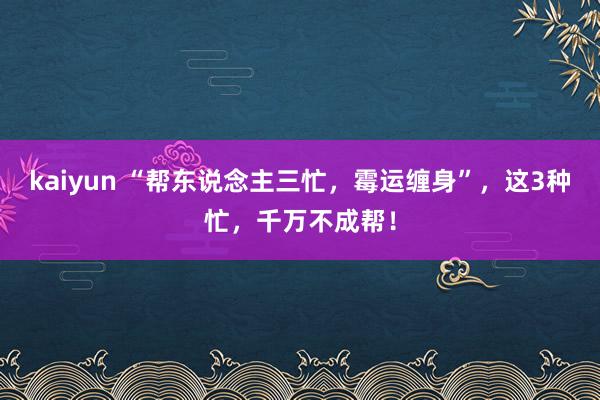 kaiyun “帮东说念主三忙，霉运缠身”，这3种忙，千万不成帮！