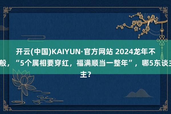 开云(中国)KAIYUN·官方网站 2024龙年不一般，“5个属相要穿红，福满顺当一整年”，哪5东谈主？