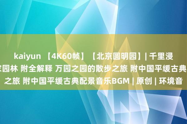 kaiyun 【4K60帧】【北京圆明园】| 千里浸式散步于被毁的清代皇家园林 附全解释 万园之园的散步之旅 附中国平缓古典配景音乐BGM | 原创 | 环境音