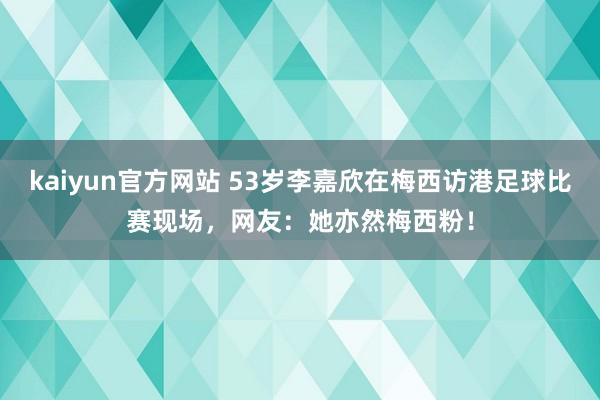 kaiyun官方网站 53岁李嘉欣在梅西访港足球比赛现场，网友：她亦然梅西粉！