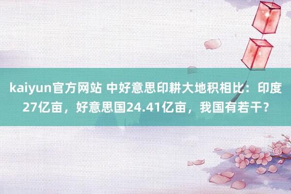 kaiyun官方网站 中好意思印耕大地积相比：印度27亿亩，好意思国24.41亿亩，我国有若干？