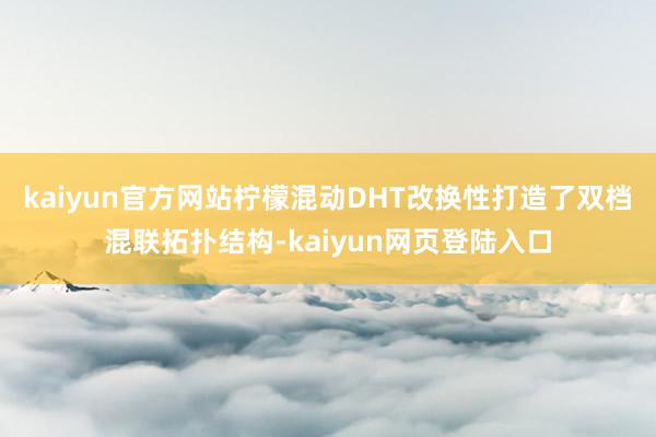 kaiyun官方网站柠檬混动DHT改换性打造了双档混联拓扑结构-kaiyun网页登陆入口