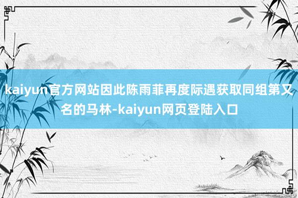 kaiyun官方网站因此陈雨菲再度际遇获取同组第又名的马林-kaiyun网页登陆入口