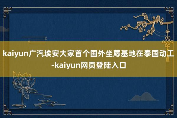 kaiyun广汽埃安大家首个国外坐蓐基地在泰国动工-kaiyun网页登陆入口