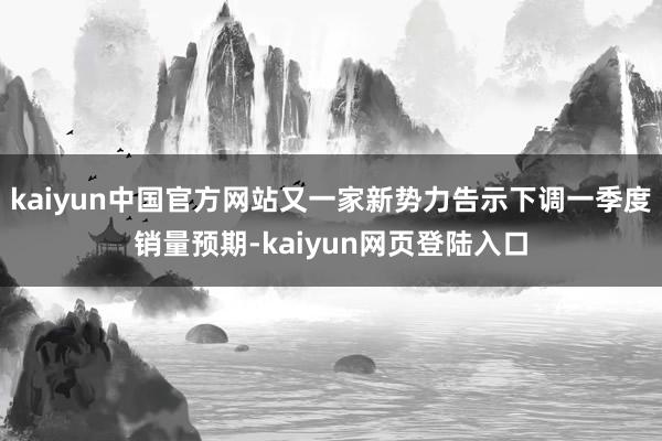 kaiyun中国官方网站又一家新势力告示下调一季度销量预期-kaiyun网页登陆入口