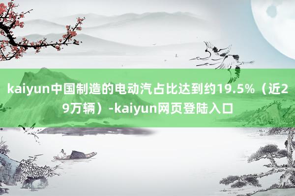 kaiyun中国制造的电动汽占比达到约19.5%（近29万辆）-kaiyun网页登陆入口