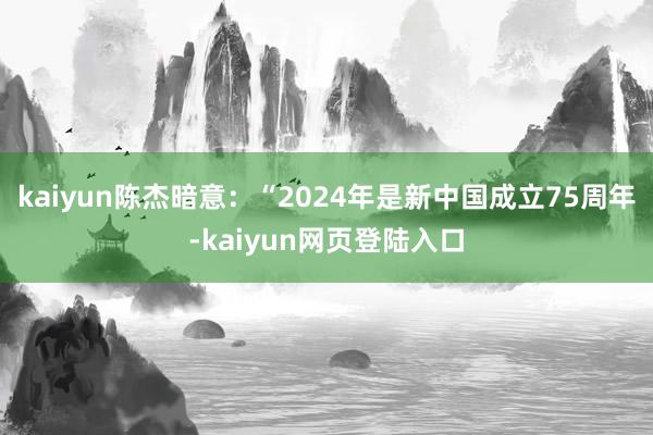 kaiyun陈杰暗意：“2024年是新中国成立75周年-kaiyun网页登陆入口