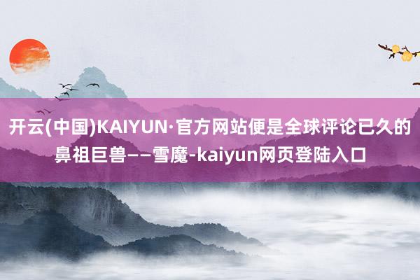 开云(中国)KAIYUN·官方网站便是全球评论已久的鼻祖巨兽——雪魔-kaiyun网页登陆入口