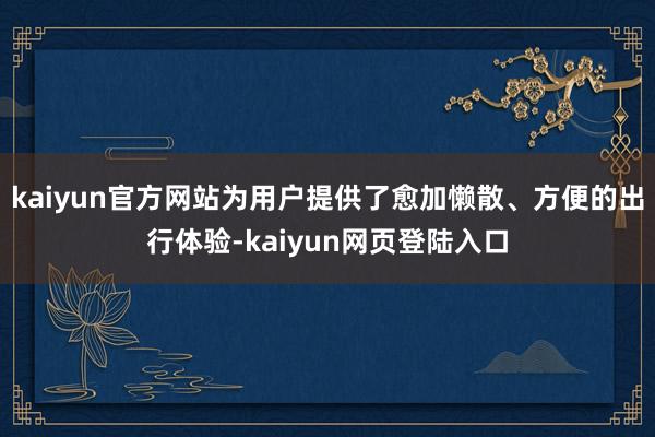 kaiyun官方网站为用户提供了愈加懒散、方便的出行体验-kaiyun网页登陆入口