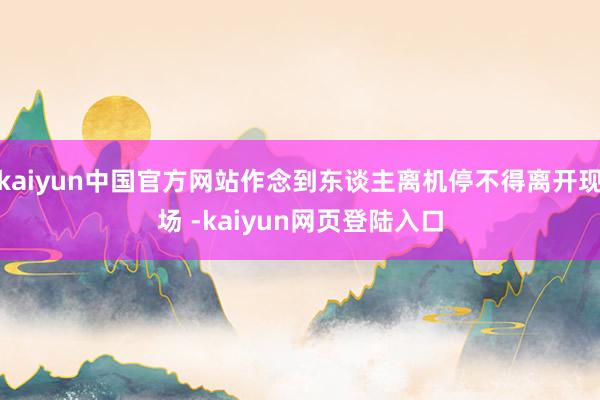 kaiyun中国官方网站作念到东谈主离机停不得离开现场 -kaiyun网页登陆入口