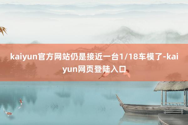 kaiyun官方网站仍是接近一台1/18车模了-kaiyun网页登陆入口