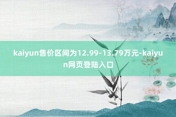 kaiyun售价区间为12.99-13.79万元-kaiyun网页登陆入口