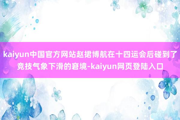 kaiyun中国官方网站赵捃博航在十四运会后碰到了竞技气象下滑的窘境-kaiyun网页登陆入口