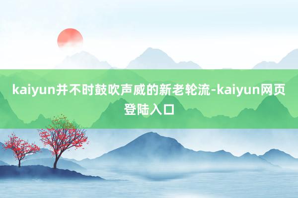 kaiyun并不时鼓吹声威的新老轮流-kaiyun网页登陆入口