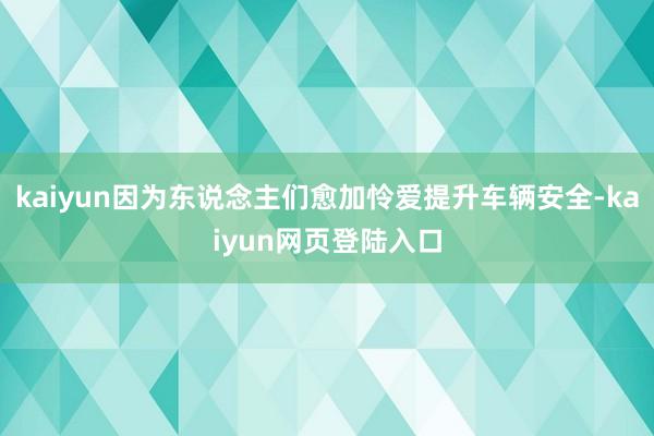 kaiyun因为东说念主们愈加怜爱提升车辆安全-kaiyun网页登陆入口