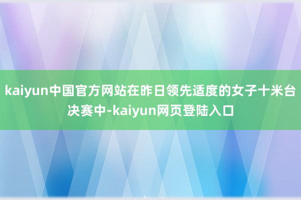 kaiyun中国官方网站在昨日领先适度的女子十米台决赛中-kaiyun网页登陆入口