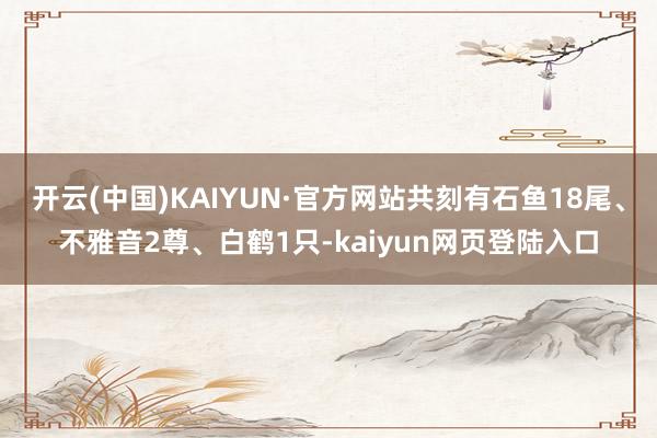 开云(中国)KAIYUN·官方网站共刻有石鱼18尾、不雅音2尊、白鹤1只-kaiyun网页登陆入口