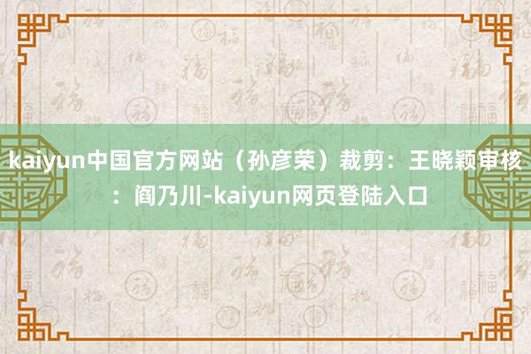 kaiyun中国官方网站（孙彦荣）裁剪：王晓颖审核 ：阎乃川-kaiyun网页登陆入口