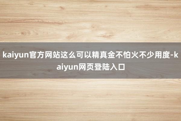 kaiyun官方网站这么可以精真金不怕火不少用度-kaiyun网页登陆入口