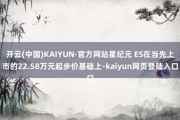 开云(中国)KAIYUN·官方网站星纪元 ES在当先上市的22.58万元起步价基础上-kaiyun网页登陆入口