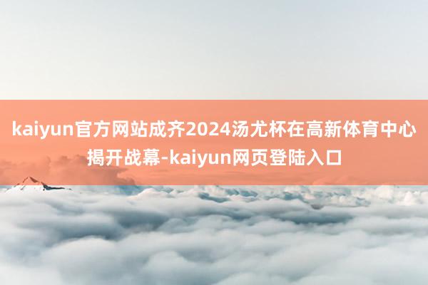 kaiyun官方网站成齐2024汤尤杯在高新体育中心揭开战幕-kaiyun网页登陆入口