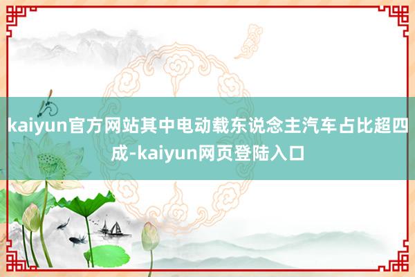 kaiyun官方网站其中电动载东说念主汽车占比超四成-kaiyun网页登陆入口