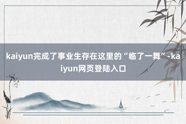 kaiyun完成了事业生存在这里的“临了一舞”-kaiyun网页登陆入口