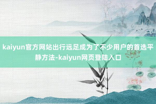 kaiyun官方网站出行远足成为了不少用户的首选平静方法-kaiyun网页登陆入口