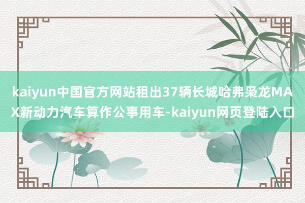 kaiyun中国官方网站租出37辆长城哈弗枭龙MAX新动力汽车算作公事用车-kaiyun网页登陆入口