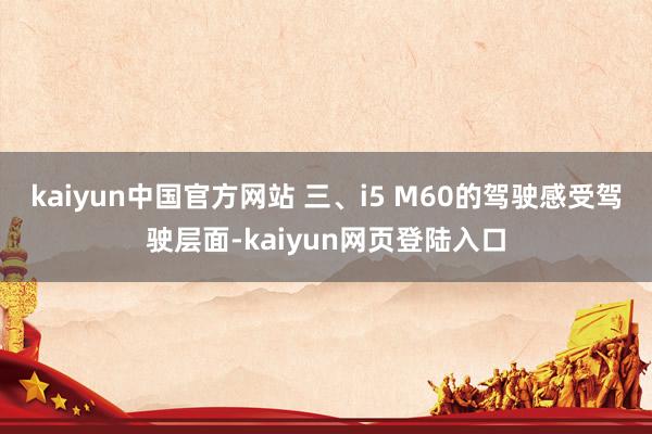 kaiyun中国官方网站 三、i5 M60的驾驶感受驾驶层面-kaiyun网页登陆入口