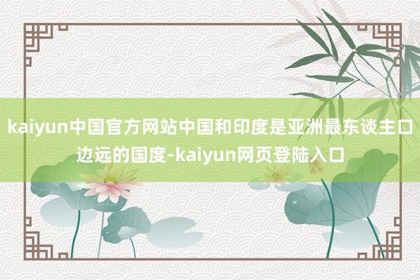 kaiyun中国官方网站中国和印度是亚洲最东谈主口边远的国度-kaiyun网页登陆入口