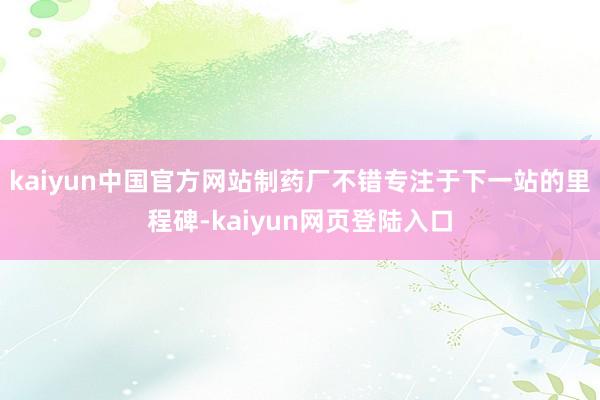 kaiyun中国官方网站制药厂不错专注于下一站的里程碑-kaiyun网页登陆入口