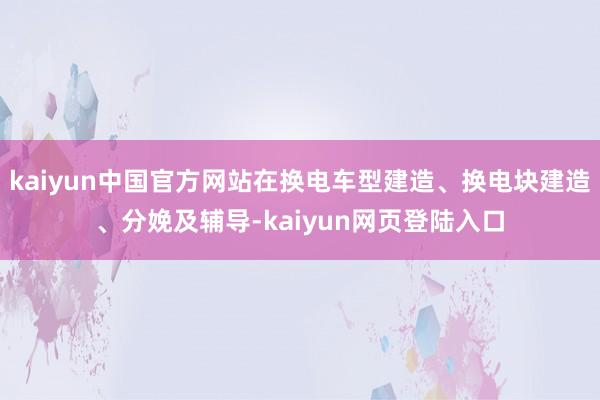 kaiyun中国官方网站在换电车型建造、换电块建造、分娩及辅导-kaiyun网页登陆入口