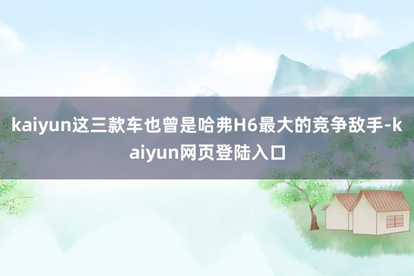 kaiyun这三款车也曾是哈弗H6最大的竞争敌手-kaiyun网页登陆入口