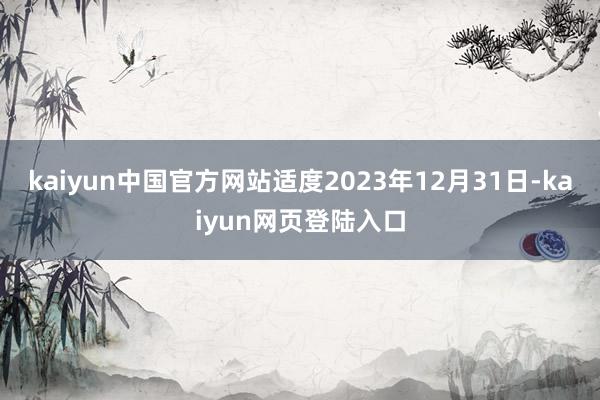 kaiyun中国官方网站适度2023年12月31日-kaiyun网页登陆入口