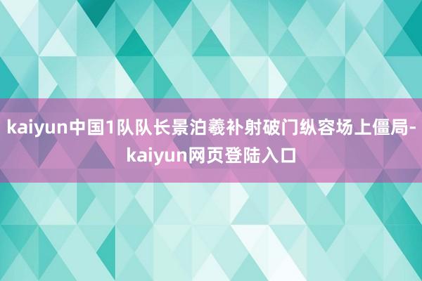 kaiyun中国1队队长景泊羲补射破门纵容场上僵局-kaiyun网页登陆入口