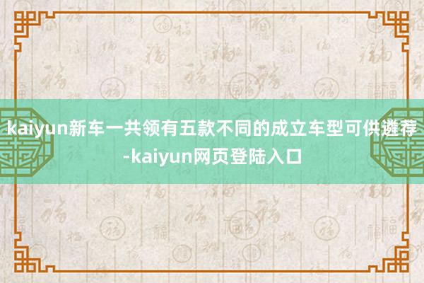 kaiyun新车一共领有五款不同的成立车型可供遴荐-kaiyun网页登陆入口