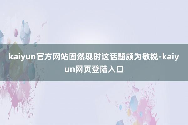 kaiyun官方网站固然现时这话题颇为敏锐-kaiyun网页登陆入口