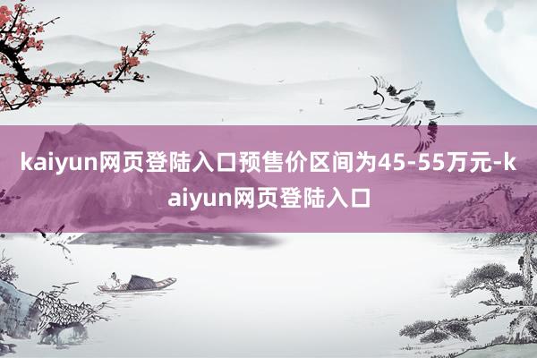 kaiyun网页登陆入口预售价区间为45-55万元-kaiyun网页登陆入口