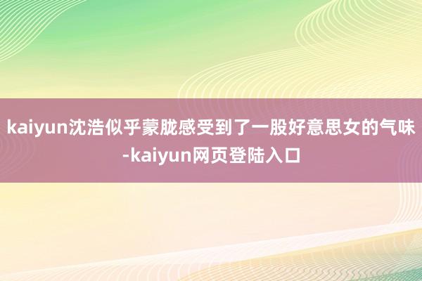 kaiyun沈浩似乎蒙胧感受到了一股好意思女的气味-kaiyun网页登陆入口