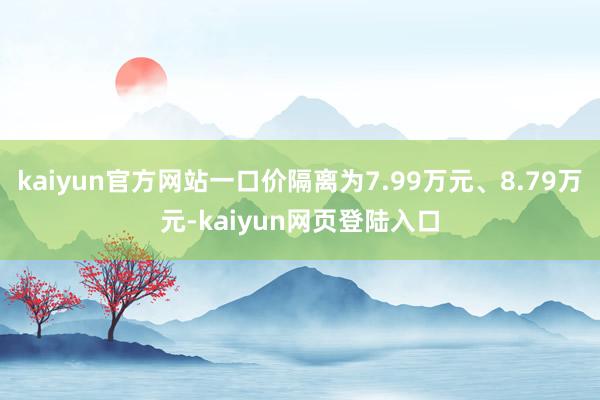 kaiyun官方网站一口价隔离为7.99万元、8.79万元-kaiyun网页登陆入口